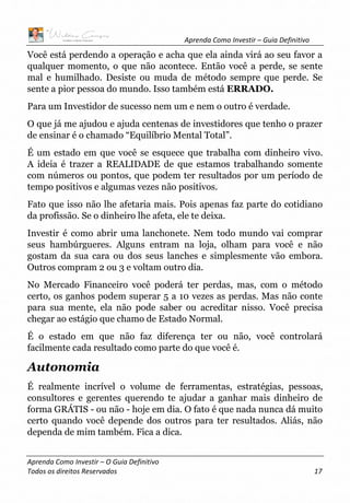 Aprenda Como Investir – Guia Definitivo
Aprenda Como Investir – O Guia Definitivo
Todos os direitos Reservados 17
Você está perdendo a operação e acha que ela ainda virá ao seu favor a
qualquer momento, o que não acontece. Então você a perde, se sente
mal e humilhado. Desiste ou muda de método sempre que perde. Se
sente a pior pessoa do mundo. Isso também está ERRADO.
Para um Investidor de sucesso nem um e nem o outro é verdade.
O que já me ajudou e ajuda centenas de investidores que tenho o prazer
de ensinar é o chamado “Equilíbrio Mental Total”.
É um estado em que você se esquece que trabalha com dinheiro vivo.
A ideia é trazer a REALIDADE de que estamos trabalhando somente
com números ou pontos, que podem ter resultados por um período de
tempo positivos e algumas vezes não positivos.
Fato que isso não lhe afetaria mais. Pois apenas faz parte do cotidiano
da profissão. Se o dinheiro lhe afeta, ele te deixa.
Investir é como abrir uma lanchonete. Nem todo mundo vai comprar
seus hambúrgueres. Alguns entram na loja, olham para você e não
gostam da sua cara ou dos seus lanches e simplesmente vão embora.
Outros compram 2 ou 3 e voltam outro dia.
No Mercado Financeiro você poderá ter perdas, mas, com o método
certo, os ganhos podem superar 5 a 10 vezes as perdas. Mas não conte
para sua mente, ela não pode saber ou acreditar nisso. Você precisa
chegar ao estágio que chamo de Estado Normal.
É o estado em que não faz diferença ter ou não, você controlará
facilmente cada resultado como parte do que você é.
Autonomia
É realmente incrível o volume de ferramentas, estratégias, pessoas,
consultores e gerentes querendo te ajudar a ganhar mais dinheiro de
forma GRÁTIS - ou não - hoje em dia. O fato é que nada nunca dá muito
certo quando você depende dos outros para ter resultados. Aliás, não
dependa de mim também. Fica a dica.
 