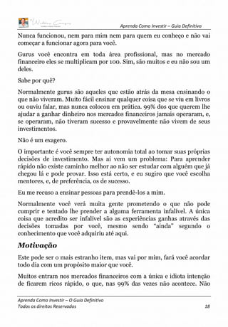 Aprenda Como Investir – Guia Definitivo
Aprenda Como Investir – O Guia Definitivo
Todos os direitos Reservados 18
Nunca funcionou, nem para mim nem para quem eu conheço e não vai
começar a funcionar agora para você.
Gurus você encontra em toda área profissional, mas no mercado
financeiro eles se multiplicam por 100. Sim, são muitos e eu não sou um
deles.
Sabe por quê?
Normalmente gurus são aqueles que estão atrás da mesa ensinando o
que não viveram. Muito fácil ensinar qualquer coisa que se viu em livros
ou ouviu falar, mas nunca colocou em prática. 99% dos que querem lhe
ajudar a ganhar dinheiro nos mercados financeiros jamais operaram, e,
se operaram, não tiveram sucesso e provavelmente não vivem de seus
investimentos.
Não é um exagero.
O importante é você sempre ter autonomia total ao tomar suas próprias
decisões de investimento. Mas aí vem um problema: Para aprender
rápido não existe caminho melhor ao não ser estudar com alguém que já
chegou lá e pode provar. Isso está certo, e eu sugiro que você escolha
mentores, e, de preferência, os de sucesso.
Eu me recuso a ensinar pessoas para prendê-los a mim.
Normalmente você verá muita gente prometendo o que não pode
cumprir e tentado lhe prender a alguma ferramenta infalível. A única
coisa que acredito ser infalível são as experiências ganhas através das
decisões tomadas por você, mesmo sendo “ainda” segundo o
conhecimento que você adquiriu até aqui.
Motivação
Este pode ser o mais estranho item, mas vai por mim, fará você acordar
todo dia com um propósito maior que você.
Muitos entram nos mercados financeiros com a única e idiota intenção
de ficarem ricos rápido, o que, nas 99% das vezes não acontece. Não
 