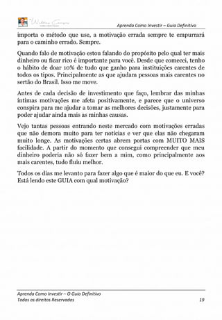Aprenda Como Investir – Guia Definitivo
Aprenda Como Investir – O Guia Definitivo
Todos os direitos Reservados 19
importa o método que use, a motivação errada sempre te empurrará
para o caminho errado. Sempre.
Quando falo de motivação estou falando do propósito pelo qual ter mais
dinheiro ou ficar rico é importante para você. Desde que comecei, tenho
o hábito de doar 10% de tudo que ganho para instituições carentes de
todos os tipos. Principalmente as que ajudam pessoas mais carentes no
sertão do Brasil. Isso me move.
Antes de cada decisão de investimento que faço, lembrar das minhas
íntimas motivações me afeta positivamente, e parece que o universo
conspira para me ajudar a tomar as melhores decisões, justamente para
poder ajudar ainda mais as minhas causas.
Vejo tantas pessoas entrando neste mercado com motivações erradas
que não demora muito para ter notícias e ver que elas não chegaram
muito longe. As motivações certas abrem portas com MUITO MAIS
facilidade. A partir do momento que consegui compreender que meu
dinheiro poderia não só fazer bem a mim, como principalmente aos
mais carentes, tudo fluiu melhor.
Todos os dias me levanto para fazer algo que é maior do que eu. E você?
Está lendo este GUIA com qual motivação?
 