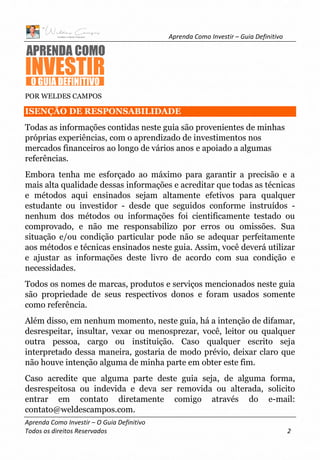 Aprenda Como Investir – Guia Definitivo
Aprenda Como Investir – O Guia Definitivo
Todos os direitos Reservados 2
POR WELDES CAMPOS
ISENÇÃO DE RESPONSABILIDADE
Todas as informações contidas neste guia são provenientes de minhas
próprias experiências, com o aprendizado de investimentos nos
mercados financeiros ao longo de vários anos e apoiado a algumas
referências.
Embora tenha me esforçado ao máximo para garantir a precisão e a
mais alta qualidade dessas informações e acreditar que todas as técnicas
e métodos aqui ensinados sejam altamente efetivos para qualquer
estudante ou investidor - desde que seguidos conforme instruídos -
nenhum dos métodos ou informações foi cientificamente testado ou
comprovado, e não me responsabilizo por erros ou omissões. Sua
situação e/ou condição particular pode não se adequar perfeitamente
aos métodos e técnicas ensinados neste guia. Assim, você deverá utilizar
e ajustar as informações deste livro de acordo com sua condição e
necessidades.
Todos os nomes de marcas, produtos e serviços mencionados neste guia
são propriedade de seus respectivos donos e foram usados somente
como referência.
Além disso, em nenhum momento, neste guia, há a intenção de difamar,
desrespeitar, insultar, vexar ou menosprezar, você, leitor ou qualquer
outra pessoa, cargo ou instituição. Caso qualquer escrito seja
interpretado dessa maneira, gostaria de modo prévio, deixar claro que
não houve intenção alguma de minha parte em obter este fim.
Caso acredite que alguma parte deste guia seja, de alguma forma,
desrespeitosa ou indevida e deva ser removida ou alterada, solicito
entrar em contato diretamente comigo através do e-mail:
contato@weldescampos.com.
 