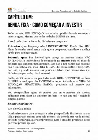 Aprenda Como Investir – Guia Definitivo
Aprenda Como Investir – O Guia Definitivo
Todos os direitos Reservados 20
Capítulo um:
RENDA FIXA - Como começar a investir
Todo mundo, SEM EXCEÇÃO, em minha opinião deveria começar a
investir agora. Mesmo que tenha no bolso MENOS de 1 real.
E você pode dizer: - Eu tenho dinheiro na poupança!
Primeiro que: Poupança não é INVESTIMENTO. Renda Fixa SIM!
Além de render atualmente mais que a poupança, considero a melhor
opção para começar agora.
Segundo que: Por incrível que pareça as pessoas ainda NÃO
ENTENDEM a importância de se investir ao menos 10% ou mais do
dinheiro que ganham mensalmente. Isso não é um hábito das pessoas,
não é um hábito seu, mas ESTA É UMA LEI básica SOBRE RIQUEZA.
Por isso, a grande maioria das pessoas e talvez você mesmo viva sem
dinheiro ou quebrado, não é mesmo?
Então, decidi de uma vez por todas neste GUIA DEFINITIVO declarar
GUERRA a você, que não ENTENDE a importância de uma VIDA DE
EDUCAÇÃO FINANCEIRA BÁSICA, praticada até mesmo por
milionários.
Vou compartilhar agora os passos que eu e pessoas de sucesso
aplicamos para fazer do dinheiro um bem - e não um mal - seguindo
simples passos.
Se pague primeiro
10% de toda a renda
O primeiro passo para começar a criar prosperidade financeira na sua
vida é pagar a si mesmo com pelo menos 10% de toda sua renda mensal
antes de honrar qualquer compromisso. Esta é uma das principais ações
que você precisa aplicar.
 