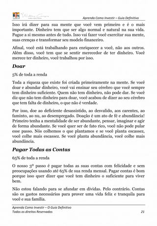 Aprenda Como Investir – Guia Definitivo
Aprenda Como Investir – O Guia Definitivo
Todos os direitos Reservados 21
Isso irá dizer para sua mente que você vem primeiro e é o mais
importante. Dinheiro tem que ser algo normal e natural na sua vida.
Pague a si mesmo antes de tudo. Isso vai fazer você exercitar sua mente,
suas crenças e transformar seu modelo financeiro.
Afinal, você está trabalhando para enriquecer a você, não aos outros.
Além disso, você tem que se sentir merecedor de ter dinheiro. Você
merece ter dinheiro, você trabalhou por isso.
Doar
5% de toda a renda
Toda a riqueza que existe foi criada primeiramente na mente. Se você
doar e abundar dinheiro, você vai ensinar seu cérebro que você sempre
tem dinheiro suficiente. Quem não tem dinheiro, não pode dar. Se você
diz que não tem dinheiro para doar, você acabou de dizer ao seu cérebro
que tem falta de dinheiro, o que não é verdade.
Por isso, doe ao deficiente desassistido, ao desvalido, aos carentes, ao
faminto, ao nu, ao desempregado. Doação é um ato de fé e abundância!
Primeiro tenha a mentalidade de ser abundante, pensar, imaginar e agir
de forma abundante. Se você quer ser de fato rico, você não pode pular
esse passo. Nós colhemos o que plantamos e se você planta escassez,
você colhe mais escassez. Se você planta abundância, você colhe mais
abundância.
Pagar Todas as Contas
65% de toda a renda
O nosso 3º passo é pagar todas as suas contas com felicidade e sem
preocupações usando até 65% de sua renda mensal. Pagar contas é bom
porque isso quer dizer que você tem dinheiro o suficiente para viver
bem.
Não estou falando para se afundar em dívidas. Pelo contrário. Contas
são os gastos necessários para prover uma vida feliz e tranquila para
você e sua família.
 