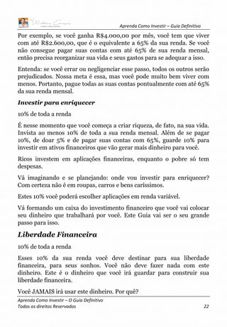 Aprenda Como Investir – Guia Definitivo
Aprenda Como Investir – O Guia Definitivo
Todos os direitos Reservados 22
Por exemplo, se você ganha R$4.000,00 por mês, você tem que viver
com até R$2.600,00, que é o equivalente a 65% da sua renda. Se você
não consegue pagar suas contas com até 65% de sua renda mensal,
então precisa reorganizar sua vida e seus gastos para se adequar a isso.
Entenda: se você errar ou negligenciar esse passo, todos os outros serão
prejudicados. Nossa meta é essa, mas você pode muito bem viver com
menos. Portanto, pague todas as suas contas pontualmente com até 65%
da sua renda mensal.
Investir para enriquecer
10% de toda a renda
É nesse momento que você começa a criar riqueza, de fato, na sua vida.
Invista ao menos 10% de toda a sua renda mensal. Além de se pagar
10%, de doar 5% e de pagar suas contas com 65%, guarde 10% para
investir em ativos financeiros que vão gerar mais dinheiro para você.
Ricos investem em aplicações financeiras, enquanto o pobre só tem
despesas.
Vá imaginando e se planejando: onde vou investir para enriquecer?
Com certeza não é em roupas, carros e bens caríssimos.
Estes 10% você poderá escolher aplicações em renda variável.
Vá formando um caixa do investimento financeiro que você vai colocar
seu dinheiro que trabalhará por você. Este Guia vai ser o seu grande
passo para isso.
Liberdade Financeira
10% de toda a renda
Esses 10% da sua renda você deve destinar para sua liberdade
financeira, para seus sonhos. Você não deve fazer nada com este
dinheiro. Este é o dinheiro que você irá guardar para construir sua
liberdade financeira.
Você JAMAIS irá usar este dinheiro. Por quê?
 