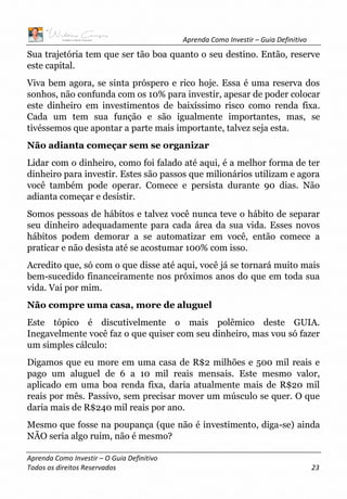 Aprenda Como Investir – Guia Definitivo
Aprenda Como Investir – O Guia Definitivo
Todos os direitos Reservados 23
Sua trajetória tem que ser tão boa quanto o seu destino. Então, reserve
este capital.
Viva bem agora, se sinta próspero e rico hoje. Essa é uma reserva dos
sonhos, não confunda com os 10% para investir, apesar de poder colocar
este dinheiro em investimentos de baixíssimo risco como renda fixa.
Cada um tem sua função e são igualmente importantes, mas, se
tivéssemos que apontar a parte mais importante, talvez seja esta.
Não adianta começar sem se organizar
Lidar com o dinheiro, como foi falado até aqui, é a melhor forma de ter
dinheiro para investir. Estes são passos que milionários utilizam e agora
você também pode operar. Comece e persista durante 90 dias. Não
adianta começar e desistir.
Somos pessoas de hábitos e talvez você nunca teve o hábito de separar
seu dinheiro adequadamente para cada área da sua vida. Esses novos
hábitos podem demorar a se automatizar em você, então comece a
praticar e não desista até se acostumar 100% com isso.
Acredito que, só com o que disse até aqui, você já se tornará muito mais
bem-sucedido financeiramente nos próximos anos do que em toda sua
vida. Vai por mim.
Não compre uma casa, more de aluguel
Este tópico é discutivelmente o mais polêmico deste GUIA.
Inegavelmente você faz o que quiser com seu dinheiro, mas vou só fazer
um simples cálculo:
Digamos que eu more em uma casa de R$2 milhões e 500 mil reais e
pago um aluguel de 6 a 10 mil reais mensais. Este mesmo valor,
aplicado em uma boa renda fixa, daria atualmente mais de R$20 mil
reais por mês. Passivo, sem precisar mover um músculo se quer. O que
daria mais de R$240 mil reais por ano.
Mesmo que fosse na poupança (que não é investimento, diga-se) ainda
NÃO seria algo ruim, não é mesmo?
 