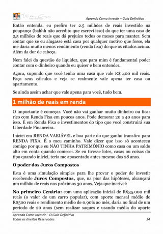 Aprenda Como Investir – Guia Definitivo
Aprenda Como Investir – O Guia Definitivo
Todos os direitos Reservados 24
Então entenda, eu prefiro ter 2.5 milhões de reais investido na
poupança (bahhh não acredito que escrevi isso) do que ter uma casa de
2,5 milhões de reais que dá prejuízo todos os meses para manter. Sem
contar que se eu alugasse está casa por qualquer motivo que fosse, ela
me daria muito menos rendimento (renda fixa) do que os citados acima.
Além da dor de cabeça.
Nem falei da questão de liquidez, que para mim é fundamental poder
contar com o dinheiro quando eu quiser e bem entender.
Agora, supondo que você tenha uma casa que vale R$ 400 mil reais.
Faça seus cálculos e veja se realmente vale apena ter casa ou
apartamento.
Se ainda assim achar que vale apena para você, tudo bem.
1 milhão de reais em renda
O importante é começar. Você não vai ganhar muito dinheiro ou ficar
rico com Renda Fixa em poucos anos. Pode demorar 20 a 40 anos para
isso. É em Renda Fixa e investimentos do tipo que você construirá sua
Liberdade Financeira.
Iniciei em RENDA VARIÁVEL e boa parte do que ganho transfiro para
RENDA FIXA. É o meu caminho. Vale dizer que isso só aconteceu
comigo por que eu NÃO TINHA PATRIMÔNIO como casa ou um saldo
alto em conta quando comecei. Se eu tivesse lotes, casas ou coisas do
tipo quando iniciei, teria me aposentado antes mesmo dos 28 anos.
O poder dos Juros Compostos
Esta é uma simulação simples para lhe provar o poder de investir
recebendo Juros Compostos, que, na pior das hipóteses, alcançará
um milhão de reais nos próximos 30 anos. Veja que incrível:
No primeiro Cenário: com uma aplicação inicial de R$35.000 mil
reais (o valor de um carro popular), com aporte mensal médio de
R$500 reais e rendimento médio de 0,90% ao mês, daria no final de um
período de 20 anos (sem realizar saques e usando média do aporte
 