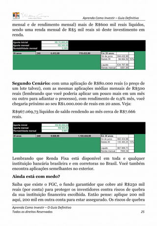 Aprenda Como Investir – Guia Definitivo
Aprenda Como Investir – O Guia Definitivo
Todos os direitos Reservados 25
mensal e de rendimento mensal) mais de R$600 mil reais líquidos,
sendo uma renda mensal de R$5 mil reais só deste investimento em
renda.
Segundo Cenário: com uma aplicação de R$80.000 reais (o preço de
um lote talvez), com as mesmas aplicações médias mensais de R$500
reais (lembrando que você poderia aplicar um pouco mais em um mês
ou outro para adiantar o processo), com rendimento de 0,9% mês, você
chegaria próximo ao seu R$1.000.000 de reais em 20 anos. Veja:
R$967.069,73 líquidos de saldo rendendo ao mês cerca de R$7.666
reais.
Lembrando que Renda Fixa está disponível em toda e qualquer
instituição bancária brasileira e em corretoras no Brasil. Você também
encontra aplicações semelhantes no exterior.
Ainda está com medo?
Saiba que existe o FGC, o fundo garantidor que cobre até R$250 mil
reais (por conta) para proteger os investidores contra riscos de quebra
da sua instituição financeira escolhida. Então pense: aplique 200 mil
aqui, 200 mil em outra conta para estar assegurado. Os riscos de quebra
 