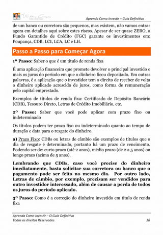 Aprenda Como Investir – Guia Definitivo
Aprenda Como Investir – O Guia Definitivo
Todos os direitos Reservados 26
de um banco ou corretora são pequenos, mas existem, não vamos entrar
agora em detalhes aqui sobre estes riscos. Apesar de ser quase ZERO, o
Fundo Garantido de Crédito (FGC) garante os investimentos em:
Poupança, CDB, LCI, LCA, LC e LH.
Passo a Passo para Começar Agora
1º Passo: Saber o que é um título de renda fixa
É uma aplicação financeira que promete devolver o principal investido e
mais os juros do período em que o dinheiro ficou depositado. Em outras
palavras, é a aplicação que o investidor tem o direito de receber de volta
o dinheiro aplicado acrescido de juros, como forma de remuneração
pelo capital emprestado.
Exemplos de títulos de renda fixa: Certificado de Depósito Bancário
(CDB), Tesouro Direto, Letras de Crédito Imobiliário, etc.
2º Passo: Saber que você pode aplicar com prazo fixo ou
indeterminado
Os títulos podem ter prazo fixo ou indeterminado quanto ao tempo de
duração e data para o resgate do dinheiro.
a) Prazo Fixo: CDBs ou letras de câmbio são exemplos de títulos que o
dia de resgate é determinado, portanto há um prazo de vencimento.
Podendo ser de: curto prazo (até 2 anos), médio prazo (de 2 a 5 anos) ou
longo prazo (acima de 5 anos).
Lembrando que CDBs, caso você precise do dinheiro
imediatamente, basta solicitar sua corretora ou banco que o
pagamento pode ser feito no mesmo dia. Por outro lado,
Letras de câmbio, por exemplo, precisam ser vendidos para
outro investidor interessado, além de causar a perda de todos
os juros do período aplicado.
3º Passo: Como é a correção do dinheiro investido em título de renda
fixa
 