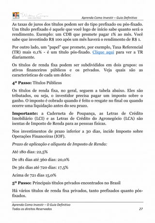 Aprenda Como Investir – Guia Definitivo
Aprenda Como Investir – O Guia Definitivo
Todos os direitos Reservados 27
As taxas de juros dos títulos podem ser do tipo prefixado ou pós-fixado.
Um título prefixado é aquele que você logo de início sabe quanto será o
rendimento. Exemplo: um CDB que promete pagar 1% ao mês. Você
sabe que investindo R$ 100 após um mês haverá o rendimento de R$ 1.
Por outro lado, um "papel" que promete, por exemplo, Taxa Referencial
(TR) mais 0,1% - é um título pós-fixado. Clique aqui para ver a TR
diariamente.
Os títulos de renda fixa podem ser subdivididos em dois grupos: os
ativos financeiros públicos e os privados. Veja quais são as
características de cada um deles:
4º Passo: Títulos Públicos
Os títulos de renda fixa, no geral, seguem a tabela abaixo. Eles são
tributados, ou seja, o investidor precisa pagar um imposto sobre o
ganho. O imposto é cobrado quando é feito o resgate no final ou quando
ocorre uma liquidação antes do seu prazo.
Importante: a Caderneta de Poupança, as Letras de Crédito
Imobiliário (LCI) e as Letras de Crédito do Agronegócio (LCA) são
isentas de Imposto de Renda para as pessoas físicas.
Nos investimentos de prazo inferior a 30 dias, incide Imposto sobre
Operações Financeiras (IOF).
Prazo de aplicação e alíquota de Imposto de Renda:
Até 180 dias: 22,5%
De 181 dias até 360 dias: 20,0%
De 361 dias até 720 dias: 17,5%
Acima de 721 dias 15,0%
5º Passo: Principais títulos privados encontrados no Brasil
Há vários títulos de renda fixa privados, tanto prefixados quanto pós-
fixados.
 