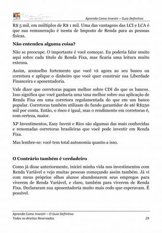 Aprenda Como Investir – Guia Definitivo
Aprenda Como Investir – O Guia Definitivo
Todos os direitos Reservados 29
R$ 5 mil, em múltiplos de R$ 1 mil. Uma das vantagens das LCI e LCA é
que sua remuneração é isenta de Imposto de Renda para as pessoas
físicas.
Não entendeu alguma coisa?
Não se preocupe. O importante é você começar. Eu poderia falar muito
aqui sobre cada título de Renda Fixa, mas ficaria uma leitura muito
extensa.
Assim, aconselho fortemente que você vá agora ao seu banco ou
corretora e aplique o dinheiro que você quer construir sua Liberdade
Financeira e aposentadoria.
Vale dizer que corretoras pagam melhor sobre CDI do que os bancos.
Isso significa que você ganharia uma taxa melhor sobre sua aplicação de
Renda Fixa em uma corretora regulamentada do que em um banco
popular. Corretoras também utilizam do fundo garantidor de até R$250
mil por conta. Então, o risco é igual, mas o rendimento em corretoras é,
com certeza, maior.
XP Investimentos, Easy Invest e Rico são algumas das mais conhecidas
e renomadas corretoras brasileiras que você pode investir em Renda
Fixa.
Mas lembre-se: você tem total autonomia quanto a isso.
O Contrário também é verdadeiro
Como já disse anteriormente, iniciei minha vida nos investimentos com
Renda Variável e vejo muitas pessoas começando assim também. Já vi
com meus próprios olhos alunos abandonarem seus empregos para
viverem de Renda Variável, e claro, também para viverem de Renda
Fixa. Declararam sua aposentadoria muito mais cedo que esperavam. É
possível.
 