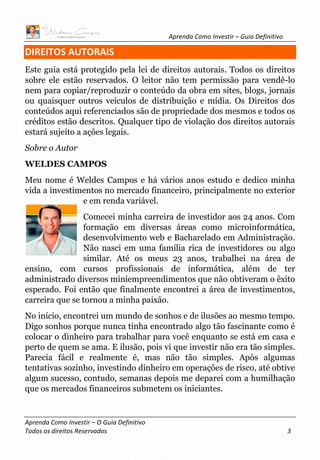 Aprenda Como Investir – Guia Definitivo
Aprenda Como Investir – O Guia Definitivo
Todos os direitos Reservados 3
DIREITOS AUTORAIS
Este guia está protegido pela lei de direitos autorais. Todos os direitos
sobre ele estão reservados. O leitor não tem permissão para vendê-lo
nem para copiar/reproduzir o conteúdo da obra em sites, blogs, jornais
ou quaisquer outros veículos de distribuição e mídia. Os Direitos dos
conteúdos aqui referenciados são de propriedade dos mesmos e todos os
créditos estão descritos. Qualquer tipo de violação dos direitos autorais
estará sujeito a ações legais.
Sobre o Autor
WELDES CAMPOS
Meu nome é Weldes Campos e há vários anos estudo e dedico minha
vida a investimentos no mercado financeiro, principalmente no exterior
e em renda variável.
Comecei minha carreira de investidor aos 24 anos. Com
formação em diversas áreas como microinformática,
desenvolvimento web e Bacharelado em Administração.
Não nasci em uma família rica de investidores ou algo
similar. Até os meus 23 anos, trabalhei na área de
ensino, com cursos profissionais de informática, além de ter
administrado diversos miniempreendimentos que não obtiveram o êxito
esperado. Foi então que finalmente encontrei a área de investimentos,
carreira que se tornou a minha paixão.
No início, encontrei um mundo de sonhos e de ilusões ao mesmo tempo.
Digo sonhos porque nunca tinha encontrado algo tão fascinante como é
colocar o dinheiro para trabalhar para você enquanto se está em casa e
perto de quem se ama. E ilusão, pois vi que investir não era tão simples.
Parecia fácil e realmente é, mas não tão simples. Após algumas
tentativas sozinho, investindo dinheiro em operações de risco, até obtive
algum sucesso, contudo, semanas depois me deparei com a humilhação
que os mercados financeiros submetem os iniciantes.
 