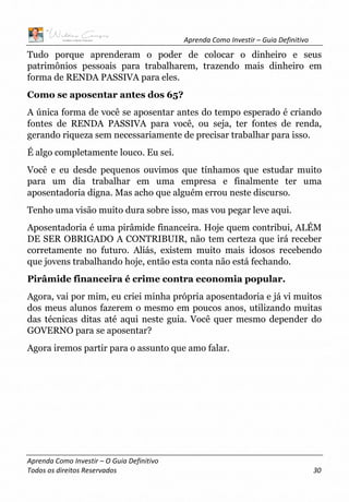 Aprenda Como Investir – Guia Definitivo
Aprenda Como Investir – O Guia Definitivo
Todos os direitos Reservados 30
Tudo porque aprenderam o poder de colocar o dinheiro e seus
patrimônios pessoais para trabalharem, trazendo mais dinheiro em
forma de RENDA PASSIVA para eles.
Como se aposentar antes dos 65?
A única forma de você se aposentar antes do tempo esperado é criando
fontes de RENDA PASSIVA para você, ou seja, ter fontes de renda,
gerando riqueza sem necessariamente de precisar trabalhar para isso.
É algo completamente louco. Eu sei.
Você e eu desde pequenos ouvimos que tínhamos que estudar muito
para um dia trabalhar em uma empresa e finalmente ter uma
aposentadoria digna. Mas acho que alguém errou neste discurso.
Tenho uma visão muito dura sobre isso, mas vou pegar leve aqui.
Aposentadoria é uma pirâmide financeira. Hoje quem contribui, ALÉM
DE SER OBRIGADO A CONTRIBUIR, não tem certeza que irá receber
corretamente no futuro. Aliás, existem muito mais idosos recebendo
que jovens trabalhando hoje, então esta conta não está fechando.
Pirâmide financeira é crime contra economia popular.
Agora, vai por mim, eu criei minha própria aposentadoria e já vi muitos
dos meus alunos fazerem o mesmo em poucos anos, utilizando muitas
das técnicas ditas até aqui neste guia. Você quer mesmo depender do
GOVERNO para se aposentar?
Agora iremos partir para o assunto que amo falar.
 