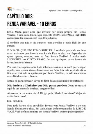 Aprenda Como Investir – Guia Definitivo
Aprenda Como Investir – O Guia Definitivo
Todos os direitos Reservados 31
CAPÍTULO DOIS:
RENDA VARIÁVEL - 10 erros
Sério. Muita gente acha que investir por conta própria em Renda
Variável é uma coisa louca e que somente ECONOMISTAS ou EXPERTS
conseguem ter sucesso com isso. Muita balela.
É verdade que não é tão simples, mas acredite é mais fácil do que
parece.
É O FÁCIL QUE NÃO É TÃO SIMPLES. É verdade que pode ser bem
mais arriscado que investir em Renda Fixa, o risco vai depender de
quem operar, sempre, mas no fim, Renda Variável é muito mais
LUCRATIVA no CURTO PRAZO do que qualquer outra forma de
investimento existente.
Por isso, vale a pena saber tudo sobre este assunto, se você quer chegar
rápido, sem correr riscos desnecessários. Mas leia este capítulo até o
fim, e se você não se apaixonar por Renda Variável, eu não me chamo
mais Weldes e sim... Juarez.
Então, só para começar, já vou te dizer duas coisas muito importantes:
Não invista o Dinheiro que Não possa perder: Como se tratará
aqui de um mercado de risco, pergunto-lhe:
Atravessar a rua é um risco? Dirigir pela cidade é um risco? Viajar de
avião é um risco?
Sim. Sim. Sim.
Para tudo há um risco envolvido. Investir em Renda Variável e até em
Renda Fixa existe o risco. Em tudo, quem define o tamanho do RISCO É
VOCÊ. Você definirá sempre em Renda Variável quanto poderá perder.
 