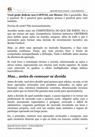 Aprenda Como Investir – Guia Definitivo
Aprenda Como Investir – O Guia Definitivo
Todos os direitos Reservados 32
Você pode dobrar seu CAPITAL em Meses: Não é garantido. Mas
é possível. Se é possível para qualquer pessoa é possível para você
também.
Precisa de sorte? Não necessariamente.
Acredito muito mais em COMPETÊNCIA DO QUE EM SORTE. Foi o
que me trouxe até aqui. Competência. Existem inúmeros CRITÉRIOS
para definir quais ações ou moedas comprar, além de tudo o que é
necessário para formar uma decisão de investimento lucrativo em
Renda Variável.
Hoje, ao abrir uma operação no mercado financeiro, o faço com
tamanha confiança. Tanta, que nem preciso ficar à frente do
computador acompanhando a definição. Tudo é definido antes mesmo
da abertura da operação.
Se você tiver a orientação técnica e correta, selecionando as ações e
ativos certos, seguramente seu retorno será muito superior. Se ainda
você reinvestir os ganhos, o efeito multiplicador atinge índices
inacreditáveis.
Mas... antes de começar se decida
Antes de tudo, você deve decidir qual postura quer adotar, ou seja, se irá
fazer operações arriscadas com produtos arriscados, ou optar por
formatar uma estrutura totalmente contrária, direcionando recursos
para ações que no futuro lhe garanta uma renda para aposentadoria.
Após a decisão de qual caminho seguir, o passo seguinte é se tornar um
profissional de mercado com a postura certa. Adquirir ações com o
intuito meramente especulativo é perigoso, arriscado e difícil de
administrar, enquanto participar do mercado investindo em bons e
vitoriosos projetos, você verá um caráter mais autêntico e seguro de
participar operando em longo prazo.
Eu, a princípio, comecei com operações arriscadas e inseguras, mas
após mentores dizerem que o que eu fazia era loucura, mudei minha
 