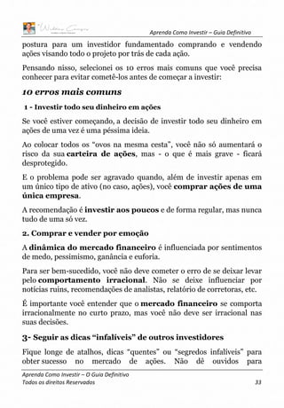 Aprenda Como Investir – Guia Definitivo
Aprenda Como Investir – O Guia Definitivo
Todos os direitos Reservados 33
postura para um investidor fundamentado comprando e vendendo
ações visando todo o projeto por trás de cada ação.
Pensando nisso, selecionei os 10 erros mais comuns que você precisa
conhecer para evitar cometê-los antes de começar a investir:
10 erros mais comuns
1 - Investir todo seu dinheiro em ações
Se você estiver começando, a decisão de investir todo seu dinheiro em
ações de uma vez é uma péssima ideia.
Ao colocar todos os “ovos na mesma cesta”, você não só aumentará o
risco da sua carteira de ações, mas - o que é mais grave - ficará
desprotegido.
E o problema pode ser agravado quando, além de investir apenas em
um único tipo de ativo (no caso, ações), você comprar ações de uma
única empresa.
A recomendação é investir aos poucos e de forma regular, mas nunca
tudo de uma só vez.
2. Comprar e vender por emoção
A dinâmica do mercado financeiro é influenciada por sentimentos
de medo, pessimismo, ganância e euforia.
Para ser bem-sucedido, você não deve cometer o erro de se deixar levar
pelo comportamento irracional. Não se deixe influenciar por
notícias ruins, recomendações de analistas, relatório de corretoras, etc.
É importante você entender que o mercado financeiro se comporta
irracionalmente no curto prazo, mas você não deve ser irracional nas
suas decisões.
3- Seguir as dicas “infalíveis” de outros investidores
Fique longe de atalhos, dicas “quentes” ou “segredos infalíveis” para
obter sucesso no mercado de ações. Não dê ouvidos para
 