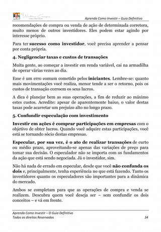 Aprenda Como Investir – Guia Definitivo
Aprenda Como Investir – O Guia Definitivo
Todos os direitos Reservados 34
recomendações de compra ou venda de ação de determinada corretora,
muito menos de outros investidores. Eles podem estar agindo por
interesse próprio.
Para ter sucesso como investidor, você precisa aprender a pensar
por conta própria.
4. Negligenciar taxas e custos de transações
Muita gente, ao começar a investir em renda variável, cai na armadilha
de operar várias vezes ao dia.
Esse é um erro comum cometido pelos iniciantes. Lembre-se: quanto
mais movimentações você realiza, menor tende a ser o retorno, pois os
custos de transação corroem os seus lucros.
A dica é planejar bem as suas operações, a fim de reduzir ao máximo
estes custos. Acredite: apesar de aparentemente baixo, o valor destas
taxas pode acarretar um prejuízo alto no longo prazo.
5. Confundir especulação com investimento
Investir em ações é comprar participações em empresas com o
objetivo de obter lucros. Quando você adquire estas participações, você
está se tornando sócio destas empresas.
Especular, por sua vez, é o ato de realizar transações de curto
ou médio prazo, aproveitando-se apenas das variações de preço para
tomar sua decisão. O especulador não se importa com os fundamentos
da ação que está sendo negociada. Já o investidor, sim.
Não há nada de errado em especular, desde que você não confunda os
dois e, principalmente, tenha experiência no que está fazendo. Tanto os
investidores quanto os especuladores são importantes para a dinâmica
do mercado.
Ambos se completam para que as operações de compra e venda se
realizem. Descubra quem você deseja ser – sem confundir os dois
conceitos – e vá em frente.
 