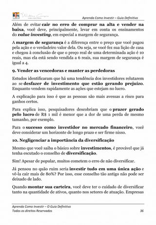 Aprenda Como Investir – Guia Definitivo
Aprenda Como Investir – O Guia Definitivo
Todos os direitos Reservados 36
Além de evitar cair no erro de comprar na alta e vender na
baixa, você deve, principalmente, levar em conta os ensinamentos
do value investing, em especial a margem de segurança.
A margem de segurança é a diferença entre o preço que você pagou
pela ação e o verdadeiro valor dela. Ou seja, se você fez sua lição de casa
e chegou à conclusão de que o preço real de uma determinada ação é 10
reais, mas ela está sendo vendida a 6 reais, sua margem de segurança é
igual a 4.
9. Vender as vencedoras e manter as perdedoras
Estudos identificaram que há uma tendência dos investidores relutarem
ao se desfazer de investimento que estão gerando prejuízo.
Enquanto vendem rapidamente as ações que estejam no lucro.
A explicação para isso é que as pessoas são mais avessas a risco para
ganhos certos.
Para explica isso, pesquisadores descobriam que o prazer gerado
pelo lucro de R$ 1 mil é menor que a dor de uma perda de mesmo
tamanho, por exemplo.
Para o sucesso como investidor no mercado financeiro, você
deve considerar um horizonte de longo prazo e ser firme nisso.
10. Negligenciar a importância da diversificação
Mesmo que você saiba o básico sobre investimentos, é provável que já
tenha escutado o conselho de diversificação.
Sim! Apesar de popular, muitos cometem o erro de não diversificar.
Já pensou no quão ruim seria investir tudo em uma única ação e
vê-la cair mais de 80%? Por isso, esse conselho tão antigo não pode ser
deixado de lado.
Quando montar sua carteira, você deve ter o cuidado de diversificar
tanto na quantidade de ativos, quanto nos setores de atuação. Empresas
 