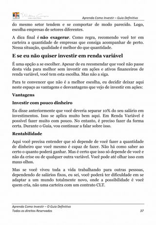 Aprenda Como Investir – Guia Definitivo
Aprenda Como Investir – O Guia Definitivo
Todos os direitos Reservados 37
do mesmo setor tendem e se comportar de modo parecido. Logo,
escolha empresas de setores diferentes.
A dica final é não exagerar. Como regra, recomendo você ter em
carteira a quantidade de empresas que consiga acompanhar de perto.
Nessa situação, qualidade é melhor do que quantidade.
E se eu não quiser investir em renda variável
É uma opção a se escolher. Apesar de eu recomendar que você não passe
desta vida para melhor sem investir em ações e ativos financeiros de
renda variável, você tem esta escolha. Mas não a siga.
Para te convencer que não é a melhor escolha, eu decidir deixar aqui
neste espaço as vantagens e desvantagens que vejo de investir em ações:
Vantagens
Investir com pouco dinheiro
Eu disse anteriormente que você deveria separar 10% do seu salário em
investimentos. Isso se aplica muito bem aqui. Em Renda Variável é
possível fazer muito com pouco. No entanto, é preciso fazer da forma
certa. Durante o Guia, vou continuar a falar sobre isso.
Rentabilidade
Aqui você precisa entender que só depende de você fazer a quantidade
de dinheiro que você mesmo é capaz de fazer. Não há como saber ao
certo o quanto poderá ganhar. Mas é certo que isso só depende de você e
não da crise ou de qualquer outra variável. Você pode até olhar isso com
maus olhos.
Mas se você viveu toda a vida trabalhando para outras pessoas,
dependendo de salários fixos, eu sei, você poderá ter dificuldade em se
adaptar a um mundo totalmente novo, onde a possibilidade é você
quem cria, não uma carteira com um contrato CLT.
 