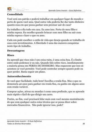 Aprenda Como Investir – Guia Definitivo
Aprenda Como Investir – O Guia Definitivo
Todos os direitos Reservados 38
Comodidade
Você será seu patrão e poderá trabalhar em qualquer lugar do mundo e
perto de quem você ama. Qual outra vida poderia lhe dar tanto dinheiro
quanto essa em que possa ganhar sem precisar sair de casa?
Eu trabalho o dia todo em casa. Eu amo isso. Perto do meu filho e
minha esposa. Eu escolho quando brincar com meu filho ou sair com
minha esposa e fazer o que eu amo.
Cada um pode escolher o estilo de vida que deseja quando se trabalha de
casa com investimentos. A liberdade é uma das maiores conquistas
neste tipo de trabalho.
Desvantagens
Risco
Eu aprendi que risco não é um coisa ruim, é uma coisa boa. É o limite
entre onde podemos ir ou não. Quando falo sobre risco, imediatamente
a maioria pensa em PERDA DE DINHEIRO. Mas esquecem que isso só
acontece se você permitir. Você pode controlar sempre quanto pode ou
quer perder. Basta seguir um plano.
Autoconhecimento
Se você quer facilidade, tudo bem! Escolha a renda fixa. Mas o que eu
demoraria 40 anos para ganhar em renda fixa, eu ganho em alguns anos
com renda variável.
Comprar ações, ativos ou moedas é como uma profissão, que se aprende
mais rápido e fácil do que dirigir um carro.
Porém, no fim, você precisará lidar mais com você mesmo mentalmente
do que com qualquer outra coisa técnica que se possa dizer sobre
mercados financeiros. Não pode ignorar isso, pode?
 