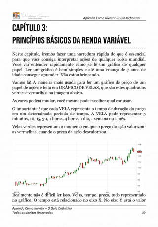 Aprenda Como Investir – Guia Definitivo
Aprenda Como Investir – O Guia Definitivo
Todos os direitos Reservados 39
CAPÍTULO 3:
Princípios Básicos da Renda Variável
Neste capítulo, iremos fazer uma varredura rápida do que é essencial
para que você consiga interpretar ações de qualquer bolsa mundial.
Você vai entender rapidamente como se lê um gráfico de qualquer
papel. Ler um gráfico é bem simples e até uma criança de 7 anos de
idade consegue aprender. Não estou brincando.
Vamos lá! A maneira mais usada para ler um gráfico de preço de um
papel de ações é feita em GRÁFICO DE VELAS, que são estes quadrados
verdes e vermelhos na imagem abaixo.
As cores podem mudar, você mesmo pode escolher qual cor usar.
O importante é que cada VELA representa o tempo de duração do preço
em um determinado período de tempo. A VELA pode representar 5
minutos, 10, 15, 30, 1 horas, 4 horas, 1 dia, 1 semana ou 1 mês.
Velas verdes representam o momento em que o preço da ação valorizou;
as vermelhas, quando o preço da ação desvalorizou.
Realmente não é difícil ler isso. Velas, tempo, preço, tudo representado
no gráfico. O tempo está relacionado no eixo X. No eixo Y está o valor
 