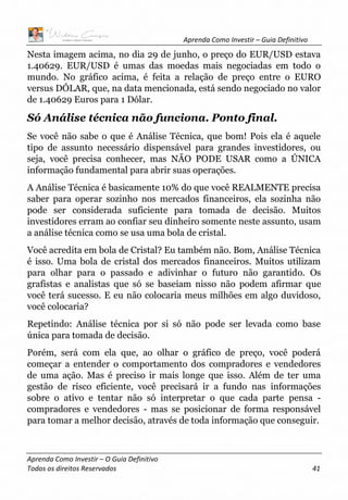Aprenda Como Investir – Guia Definitivo
Aprenda Como Investir – O Guia Definitivo
Todos os direitos Reservados 41
Nesta imagem acima, no dia 29 de junho, o preço do EUR/USD estava
1.40629. EUR/USD é umas das moedas mais negociadas em todo o
mundo. No gráfico acima, é feita a relação de preço entre o EURO
versus DÓLAR, que, na data mencionada, está sendo negociado no valor
de 1.40629 Euros para 1 Dólar.
Só Análise técnica não funciona. Ponto final.
Se você não sabe o que é Análise Técnica, que bom! Pois ela é aquele
tipo de assunto necessário dispensável para grandes investidores, ou
seja, você precisa conhecer, mas NÃO PODE USAR como a ÚNICA
informação fundamental para abrir suas operações.
A Análise Técnica é basicamente 10% do que você REALMENTE precisa
saber para operar sozinho nos mercados financeiros, ela sozinha não
pode ser considerada suficiente para tomada de decisão. Muitos
investidores erram ao confiar seu dinheiro somente neste assunto, usam
a análise técnica como se usa uma bola de cristal.
Você acredita em bola de Cristal? Eu também não. Bom, Análise Técnica
é isso. Uma bola de cristal dos mercados financeiros. Muitos utilizam
para olhar para o passado e adivinhar o futuro não garantido. Os
grafistas e analistas que só se baseiam nisso não podem afirmar que
você terá sucesso. E eu não colocaria meus milhões em algo duvidoso,
você colocaria?
Repetindo: Análise técnica por si só não pode ser levada como base
única para tomada de decisão.
Porém, será com ela que, ao olhar o gráfico de preço, você poderá
começar a entender o comportamento dos compradores e vendedores
de uma ação. Mas é preciso ir mais longe que isso. Além de ter uma
gestão de risco eficiente, você precisará ir a fundo nas informações
sobre o ativo e tentar não só interpretar o que cada parte pensa -
compradores e vendedores - mas se posicionar de forma responsável
para tomar a melhor decisão, através de toda informação que conseguir.
 