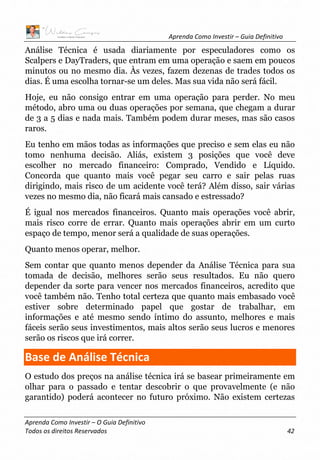 Aprenda Como Investir – Guia Definitivo
Aprenda Como Investir – O Guia Definitivo
Todos os direitos Reservados 42
Análise Técnica é usada diariamente por especuladores como os
Scalpers e DayTraders, que entram em uma operação e saem em poucos
minutos ou no mesmo dia. Às vezes, fazem dezenas de trades todos os
dias. É uma escolha tornar-se um deles. Mas sua vida não será fácil.
Hoje, eu não consigo entrar em uma operação para perder. No meu
método, abro uma ou duas operações por semana, que chegam a durar
de 3 a 5 dias e nada mais. Também podem durar meses, mas são casos
raros.
Eu tenho em mãos todas as informações que preciso e sem elas eu não
tomo nenhuma decisão. Aliás, existem 3 posições que você deve
escolher no mercado financeiro: Comprado, Vendido e Líquido.
Concorda que quanto mais você pegar seu carro e sair pelas ruas
dirigindo, mais risco de um acidente você terá? Além disso, sair várias
vezes no mesmo dia, não ficará mais cansado e estressado?
É igual nos mercados financeiros. Quanto mais operações você abrir,
mais risco corre de errar. Quanto mais operações abrir em um curto
espaço de tempo, menor será a qualidade de suas operações.
Quanto menos operar, melhor.
Sem contar que quanto menos depender da Análise Técnica para sua
tomada de decisão, melhores serão seus resultados. Eu não quero
depender da sorte para vencer nos mercados financeiros, acredito que
você também não. Tenho total certeza que quanto mais embasado você
estiver sobre determinado papel que gostar de trabalhar, em
informações e até mesmo sendo íntimo do assunto, melhores e mais
fáceis serão seus investimentos, mais altos serão seus lucros e menores
serão os riscos que irá correr.
Base de Análise Técnica
O estudo dos preços na análise técnica irá se basear primeiramente em
olhar para o passado e tentar descobrir o que provavelmente (e não
garantido) poderá acontecer no futuro próximo. Não existem certezas
 