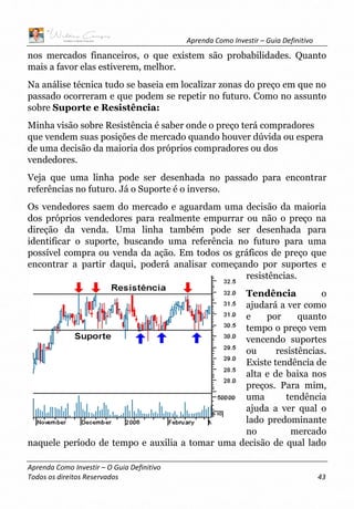Aprenda Como Investir – Guia Definitivo
Aprenda Como Investir – O Guia Definitivo
Todos os direitos Reservados 43
nos mercados financeiros, o que existem são probabilidades. Quanto
mais a favor elas estiverem, melhor.
Na análise técnica tudo se baseia em localizar zonas do preço em que no
passado ocorreram e que podem se repetir no futuro. Como no assunto
sobre Suporte e Resistência:
Minha visão sobre Resistência é saber onde o preço terá compradores
que vendem suas posições de mercado quando houver dúvida ou espera
de uma decisão da maioria dos próprios compradores ou dos
vendedores.
Veja que uma linha pode ser desenhada no passado para encontrar
referências no futuro. Já o Suporte é o inverso.
Os vendedores saem do mercado e aguardam uma decisão da maioria
dos próprios vendedores para realmente empurrar ou não o preço na
direção da venda. Uma linha também pode ser desenhada para
identificar o suporte, buscando uma referência no futuro para uma
possível compra ou venda da ação. Em todos os gráficos de preço que
encontrar a partir daqui, poderá analisar começando por suportes e
resistências.
Tendência o
ajudará a ver como
e por quanto
tempo o preço vem
vencendo suportes
ou resistências.
Existe tendência de
alta e de baixa nos
preços. Para mim,
uma tendência
ajuda a ver qual o
lado predominante
no mercado
naquele período de tempo e auxilia a tomar uma decisão de qual lado
 