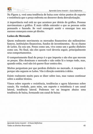 Aprenda Como Investir – Guia Definitivo
Aprenda Como Investir – O Guia Definitivo
Todos os direitos Reservados 45
Na Figura 2, verá uma tendência de baixa com vários pontos de suporte
e resistência que o preço enfrenta no decorrer desta desvalorização.
A importância real está no que acontece por detrás do gráfico. Pessoas
movimentam o gráfico. É mais válido entender o que as pessoas estão
pensando e fazendo. Se você conseguir sentir e enxergar isso seu
sucesso começara como pé direito.
Leões de Mercado
Quem realmente movimenta os mercados financeiros são milionários:
bancos, instituições financeiras, fundos de investimentos. Eu os chamo
de Leões. Eu sou um. Penso como um, vivo como um e ganho dinheiro
como um. No final, são eles quem você deveria seguir, principalmente
seus comportamentos.
O comportamento final do preço é o que importa e são eles que movem
os preços. Eles dominam o mercado e não estão lá o tempo todo, mas,
quando estão, você não irá querer ficar contra eles.
Muitos perguntam por que perdem dinheiro no mercado. A resposta é:
porque não seguem os Leões. Vão à direção contrária à deles.
Existe realmente muito para se dizer sobre isso, mas vamos continuar
sobre a análise técnica.
Vimos sobre suporte e resistência, tendências e agora falaremos sobre
canais. Na verdade, para mim, um suporte e resistência é um canal
lateral, tendência lateral. Podemos ver na imagem abaixo uma
tendência de baixa, formando um canal de baixa:
 