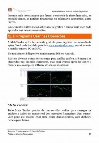 Aprenda Como Investir – Guia Definitivo
Aprenda Como Investir – O Guia Definitivo
Todos os direitos Reservados 48
durante cada investimento que fazem, o controle de risco financeiro, as
probabilidades, as notícias financeiras no calendário econômico, entre
outros.
Este e muitas outras ideias sobre análise gráfica e muito mais você pode
aprender nos meus cursos online.
Qual Programa Usar nas Operações
A MetaTrader 4 é a ferramenta gratuita para negociar no mercado de
ações. Você pode baixá-lo pelo link www.meatrader4.com gratuitamente
e instalar em seu PC ou MAC.
Ele também está disponível também para IOS ou Android.
Existem diversas outras ferramentas para análise gráfica, até mesmo as
oferecidas nas próprias corretoras, mas aqui iremos aprender sobre o
maior e mais completo software de acesso aos ativos.
Meta Trader
Todo Meta Trader precisa de um servidor online para carregar os
gráficos e dados em tempo real dos mercados financeiros. Sem custos,
você pode até mesmo criar uma conta demonstrativa, com dinheiro
fictício para treino.
 