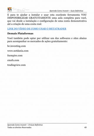 Aprenda Como Investir – Guia Definitivo
Aprenda Como Investir – O Guia Definitivo
Todos os direitos Reservados 49
E para te ajudar a instalar e usar esta excelente ferramenta VOU
DISPONIBILIZAR GRATUITAMENTE uma aula completa para você,
que vai desde a instalação e configuração de uma conta demonstrativa
até a criação de uma conta real:
LINK DO VÍDEO DE COMO USAR O METATRADER
Demais Plataformas
Você também pode optar por utilizar um dos softwares e sites abaixo
para acompanhar os mercados de ações gratuitamente:
br.investing.com
www.netdania.com
fxempire.com
cmsfx.com
tradingview.com
 