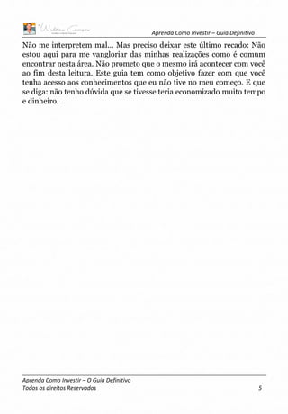 Aprenda Como Investir – Guia Definitivo
Aprenda Como Investir – O Guia Definitivo
Todos os direitos Reservados 5
Não me interpretem mal... Mas preciso deixar este último recado: Não
estou aqui para me vangloriar das minhas realizações como é comum
encontrar nesta área. Não prometo que o mesmo irá acontecer com você
ao fim desta leitura. Este guia tem como objetivo fazer com que você
tenha acesso aos conhecimentos que eu não tive no meu começo. E que
se diga: não tenho dúvida que se tivesse teria economizado muito tempo
e dinheiro.
 