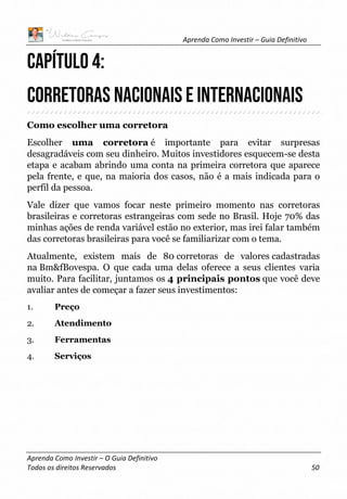 Aprenda Como Investir – Guia Definitivo
Aprenda Como Investir – O Guia Definitivo
Todos os direitos Reservados 50
CAPÍTULO 4:
CORRETORAS NACIONAIS E INTERNACIONAIS
Como escolher uma corretora
Escolher uma corretora é importante para evitar surpresas
desagradáveis com seu dinheiro. Muitos investidores esquecem-se desta
etapa e acabam abrindo uma conta na primeira corretora que aparece
pela frente, e que, na maioria dos casos, não é a mais indicada para o
perfil da pessoa.
Vale dizer que vamos focar neste primeiro momento nas corretoras
brasileiras e corretoras estrangeiras com sede no Brasil. Hoje 70% das
minhas ações de renda variável estão no exterior, mas irei falar também
das corretoras brasileiras para você se familiarizar com o tema.
Atualmente, existem mais de 80 corretoras de valores cadastradas
na Bm&fBovespa. O que cada uma delas oferece a seus clientes varia
muito. Para facilitar, juntamos os 4 principais pontos que você deve
avaliar antes de começar a fazer seus investimentos:
1. Preço
2. Atendimento
3. Ferramentas
4. Serviços
 