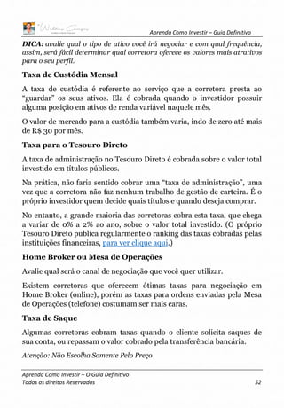 Aprenda Como Investir – Guia Definitivo
Aprenda Como Investir – O Guia Definitivo
Todos os direitos Reservados 52
DICA: avalie qual o tipo de ativo você irá negociar e com qual frequência,
assim, será fácil determinar qual corretora oferece os valores mais atrativos
para o seu perfil.
Taxa de Custódia Mensal
A taxa de custódia é referente ao serviço que a corretora presta ao
“guardar” os seus ativos. Ela é cobrada quando o investidor possuir
alguma posição em ativos de renda variável naquele mês.
O valor de mercado para a custódia também varia, indo de zero até mais
de R$ 30 por mês.
Taxa para o Tesouro Direto
A taxa de administração no Tesouro Direto é cobrada sobre o valor total
investido em títulos públicos.
Na prática, não faria sentido cobrar uma “taxa de administração”, uma
vez que a corretora não faz nenhum trabalho de gestão de carteira. É o
próprio investidor quem decide quais títulos e quando deseja comprar.
No entanto, a grande maioria das corretoras cobra esta taxa, que chega
a variar de 0% a 2% ao ano, sobre o valor total investido. (O próprio
Tesouro Direto publica regularmente o ranking das taxas cobradas pelas
instituições financeiras, para ver clique aqui.)
Home Broker ou Mesa de Operações
Avalie qual será o canal de negociação que você quer utilizar.
Existem corretoras que oferecem ótimas taxas para negociação em
Home Broker (online), porém as taxas para ordens enviadas pela Mesa
de Operações (telefone) costumam ser mais caras.
Taxa de Saque
Algumas corretoras cobram taxas quando o cliente solicita saques de
sua conta, ou repassam o valor cobrado pela transferência bancária.
Atenção: Não Escolha Somente Pelo Preço
 