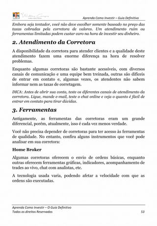 Aprenda Como Investir – Guia Definitivo
Aprenda Como Investir – O Guia Definitivo
Todos os direitos Reservados 53
Embora seja tentador, você não deve escolher somente baseado no preço das
taxas cobradas pela corretora de valores. Um atendimento ruim ou
ferramentas limitadas podem custar caro na hora de investir seu dinheiro.
2. Atendimento da Corretora
A disponibilidade da corretora para atender clientes e a qualidade deste
atendimento fazem uma enorme diferença na hora de resolver
problemas.
Enquanto algumas corretoras são bastante acessíveis, com diversos
canais de comunicação e uma equipe bem treinada, outras são difíceis
de entrar em contato e, algumas vezes, os atendentes não sabem
informar nem as taxas de corretagem.
DICA: Antes de abrir sua conta, teste os diferentes canais de atendimento da
corretora. Ligue, mande e-mail, teste o chat online e veja o quanto é fácil de
entrar em contato para tirar dúvidas.
3. Ferramentas
Antigamente, as ferramentas das corretoras eram um grande
diferencial, porém, atualmente, isso é cada vez menos verdade.
Você não precisa depender de corretoras para ter acesso às ferramentas
de qualidade. No entanto, confira alguns instrumentos que você pode
analisar em sua corretora:
Home Broker
Algumas corretoras oferecem o envio de ordens básicas, enquanto
outras oferecem ferramentas gráficas, indicadores, acompanhamento de
trades ao vivo, chat com analistas, etc.
A tecnologia usada varia, podendo afetar a velocidade com que as
ordens são executadas.
 