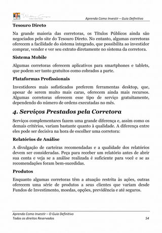 Aprenda Como Investir – Guia Definitivo
Aprenda Como Investir – O Guia Definitivo
Todos os direitos Reservados 54
Tesouro Direto
Na grande maioria das corretoras, os Títulos Públicos ainda são
negociados pelo site do Tesouro Direto. No entanto, algumas corretoras
oferecem a facilidade do sistema integrado, que possibilita ao investidor
comprar, vender e ver seu extrato diretamente no sistema da corretora.
Sistema Mobile
Algumas corretoras oferecem aplicativos para smartphones e tablets,
que podem ser tanto gratuitos como cobrados a parte.
Plataformas Profissionais
Investidores mais sofisticados preferem ferramentas desktop, que,
apesar de serem muito mais caras, oferecem ainda mais recursos.
Algumas corretoras oferecem esse tipo de serviço gratuitamente,
dependendo do número de ordens executadas no mês.
4. Serviços Prestados pela Corretora
Serviços complementares fazem uma grande diferença e, assim como os
demais critérios, variam bastante quanto à qualidade. A diferença entre
eles pode ser decisiva na hora de escolher uma corretora:
Relatórios de Análise
A divulgação de carteiras recomendadas e a qualidade dos relatórios
devem ser consideradas. Peça para receber um relatório antes de abrir
sua conta e veja se a análise realizada é suficiente para você e se as
recomendações foram bem-sucedidas.
Produtos
Enquanto algumas corretoras têm a atuação restrita às ações, outras
oferecem uma série de produtos a seus clientes que variam desde
Fundos de Investimento, moedas, opções, previdência e até seguros.
 