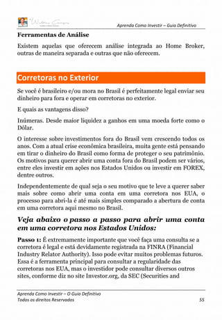 Aprenda Como Investir – Guia Definitivo
Aprenda Como Investir – O Guia Definitivo
Todos os direitos Reservados 55
Ferramentas de Análise
Existem aquelas que oferecem análise integrada ao Home Broker,
outras de maneira separada e outras que não oferecem.
Corretoras no Exterior
Se você é brasileiro e/ou mora no Brasil é perfeitamente legal enviar seu
dinheiro para fora e operar em corretoras no exterior.
E quais as vantagens disso?
Inúmeras. Desde maior liquidez a ganhos em uma moeda forte como o
Dólar.
O interesse sobre investimentos fora do Brasil vem crescendo todos os
anos. Com a atual crise econômica brasileira, muita gente está pensando
em tirar o dinheiro do Brasil como forma de proteger o seu patrimônio.
Os motivos para querer abrir uma conta fora do Brasil podem ser vários,
entre eles investir em ações nos Estados Unidos ou investir em FOREX,
dentre outros.
Independentemente de qual seja o seu motivo que te leve a querer saber
mais sobre como abrir uma conta em uma corretora nos EUA, o
processo para abri-la é até mais simples comparado a abertura de conta
em uma corretora aqui mesmo no Brasil.
Veja abaixo o passo a passo para abrir uma conta
em uma corretora nos Estados Unidos:
Passo 1: É extremamente importante que você faça uma consulta se a
corretora é legal e está devidamente registrada na FINRA (Financial
Industry Relator Authority). Isso pode evitar muitos problemas futuros.
Essa é a ferramenta principal para consultar a regularidade das
corretoras nos EUA, mas o investidor pode consultar diversos outros
sites, conforme diz no site Investor.org, da SEC (Securities and
 