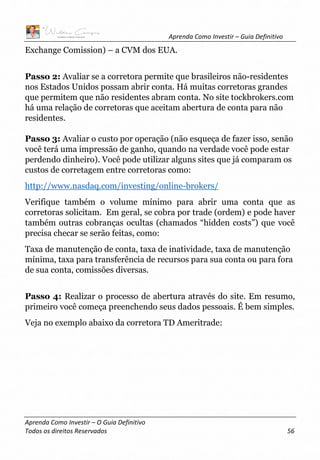 Aprenda Como Investir – Guia Definitivo
Aprenda Como Investir – O Guia Definitivo
Todos os direitos Reservados 56
Exchange Comission) – a CVM dos EUA.
Passo 2: Avaliar se a corretora permite que brasileiros não-residentes
nos Estados Unidos possam abrir conta. Há muitas corretoras grandes
que permitem que não residentes abram conta. No site tockbrokers.com
há uma relação de corretoras que aceitam abertura de conta para não
residentes.
Passo 3: Avaliar o custo por operação (não esqueça de fazer isso, senão
você terá uma impressão de ganho, quando na verdade você pode estar
perdendo dinheiro). Você pode utilizar alguns sites que já comparam os
custos de corretagem entre corretoras como:
http://www.nasdaq.com/investing/online-brokers/
Verifique também o volume mínimo para abrir uma conta que as
corretoras solicitam. Em geral, se cobra por trade (ordem) e pode haver
também outras cobranças ocultas (chamados “hidden costs”) que você
precisa checar se serão feitas, como:
Taxa de manutenção de conta, taxa de inatividade, taxa de manutenção
mínima, taxa para transferência de recursos para sua conta ou para fora
de sua conta, comissões diversas.
Passo 4: Realizar o processo de abertura através do site. Em resumo,
primeiro você começa preenchendo seus dados pessoais. É bem simples.
Veja no exemplo abaixo da corretora TD Ameritrade:
 