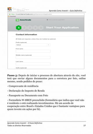 Aprenda Como Investir – Guia Definitivo
Aprenda Como Investir – O Guia Definitivo
Todos os direitos Reservados 57
Passo 5: Depois de iniciar o processo de abertura através do site, você
terá que enviar alguns documentos para a corretora por foto, online
mesmo, sendo pedidos de praxe:
- Comprovante de residência
- Declaração do Imposto de Renda
- Passaporte ou Documento com Foto
- Formulário W-8BEN preenchido (formulário que indica que você não
é residente e está realizando investimentos. Há um acordo de
cooperação entre Brasil e Estados Unidos que é bastante vantajoso para
quem investe em ações por lá).
 