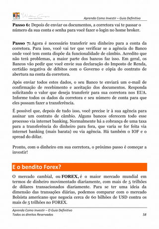 Aprenda Como Investir – Guia Definitivo
Aprenda Como Investir – O Guia Definitivo
Todos os direitos Reservados 58
Passo 6: Depois de enviar os documentos, a corretora vai te passar o
número da sua conta e senha para você fazer o login no home broker.
Passo 7: Agora é necessário transferir seu dinheiro para a conta da
corretora. Para isso, você vai ter que verificar se a agência do Banco
onde você tem conta dispõe da funcionalidade de câmbio. Acredito que
não terá problemas, a maior parte dos bancos faz isso. Em geral, os
Bancos vão pedir que você envie sua declaração do Imposto de Renda,
certidão negativa de débitos com o Governo e cópia do contrato de
abertura na conta da corretora.
Após enviar todos estes dados, o seu Banco te enviará um e-mail de
confirmação de recebimento e aceitação dos documentos. Responda
solicitando o valor que deseja transferir para sua corretora nos EUA.
Informe todos os dados da corretora e seu número de conta para que
eles possam fazer a transferência.
É possível que, depois de tudo isso, você precise ir à sua agência para
assinar um contrato de câmbio. Alguns bancos oferecem todo esse
processo via internet banking. Normalmente há a cobrança de uma taxa
para a transferência do dinheiro para fora, que varia se for feita via
internet banking (mais barata) ou via agência. Há também o IOF e o
spread do dólar.
Pronto, com o dinheiro em sua corretora, o próximo passo é começar a
investir!
E o bendito Forex?
O mercado cambial, ou FOREX, é o maior mercado mundial em
termos de dinheiro movimentado diariamente, com mais de 5 trilhões
de dólares transacionados diariamente. Para se ter uma ideia da
dimensão das transações diárias, podemos comparar com o mercado
Bolsista americano que negocia cerca de 60 bilhões de USD contra os
mais de 5 trilhões no FOREX.
 