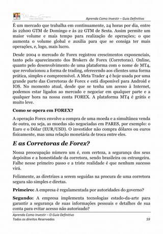 Aprenda Como Investir – Guia Definitivo
Aprenda Como Investir – O Guia Definitivo
Todos os direitos Reservados 59
É um mercado que trabalha em continuamente, 24 horas por dia, entre
às 22h00 GTM de Domingo e às 22 GTM de Sexta. Assim permite um
maior volume e mais tempo para realização de operações; o que
aumenta o volume global e auxilia para que se consiga ter mais
operações, e, logo, mais lucro.
Desde 2004 o mercado de Forex registrou crescimentos exponenciais,
tanto pelo aparecimento dos Brokers de Forex (Corretoras). Online,
quanto pelo desenvolvimento de uma plataforma com o nome de MT4,
que revolucionou a forma de trading, oferecendo aos clientes uma forma
prática, simples e compreensível. A Meta Trader 4 é hoje usada por uma
grande parte das Corretoras de Forex e está disponível para Android e
IOS. No momento atual, desde que se tenha um acesso à Internet,
podemos estar ligados ao mercado e negociar em qualquer parte e a
qualquer hora na nossa conta FOREX. A plataforma MT4 é grátis e
muito leve.
Como se opera em FOREX?
A operação Forex envolve a compra de uma moeda e a simultânea venda
de outra, ou seja, as moedas são negociadas em PARES, por exemplo: o
Euro e o Dólar (EUR/USD). O investidor não compra dólares ou euros
fisicamente, mas uma relação monetária de troca entre eles.
E as Corretoras de Forex?
Nossa preocupação número um é, com certeza, a segurança dos seus
depósitos e a honestidade da corretora, sendo brasileira ou estrangeira.
Falhe nesse primeiro passo e a triste realidade é que nenhum sucesso
virá.
Felizmente, as diretrizes a serem seguidas na procura de uma corretora
segura são simples e diretas.
Primeiro: A empresa é regulamentada por autoridades do governo?
Segundo: A empresa implementa tecnologias estado-da-arte para
garantir a segurança de suas informações pessoais e detalhes de sua
conta para evitar acesso não autorizado?
 