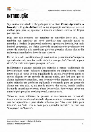 Aprenda Como Investir – Guia Definitivo
Aprenda Como Investir – O Guia Definitivo
Todos os direitos Reservados 6
Introdução
Seja muito bem-vindo e obrigado por ler o Livro Como Aprender A
Investir – O guia definitivo! A sua disposição encontra-se talvez o
melhor guia para se aprender a investir existente, escrito em língua
portuguesa.
Digo isso não somente por acreditar no conteúdo deste guia, mas
também por acreditar em você, acreditar que seguindo todos os
métodos e técnicas do guia você pode e vai aprender a investir. Por mais
incrível que pareça, em vários cursos de investimento os professores ou
donos de métodos não acreditam que seus próprios alunos algum dia
realmente aprenderão a investir com sucesso.
Eu dei aulas de investimento e já ouvi muitos gurus falando “ninguém
aprende a investir sem ter muito dinheiro para perder”, “investir é para
ricos”, “investir não é para qualquer um”, etc.
Infelizmente a grande maioria dos métodos e cursos tradicionais de
investimentos usam métodos ultrapassados ou simplesmente visam
muito mais os lucros do que a qualidade do ensino. Pense bem, todos os
cursos alegam ter um método de ensino único, que fará com que os
alunos realmente aprendam, mas no fundo todos seguem um mesmo e
único método: um professor explicando o conteúdo para um grupo de
alunos em uma sala, e, na grande maioria dos casos, usando análise
barata de investimentos como a base dos estudos. Fatores que talvez em
uma simples pesquisa no Google você já encontraria.
Todos os anos, milhares de pessoas se matriculam em cursos de
investimentos e acabam desistindo alguns meses ou mesmo anos depois
sem ter aprendido e, pior ainda, achando que “não levam jeito para
investir”, ou “não têm o dom para aprender investir” ou que são
“incapazes” ou “burros”.
 