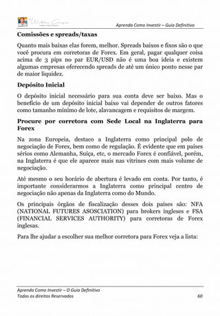 Aprenda Como Investir – Guia Definitivo
Aprenda Como Investir – O Guia Definitivo
Todos os direitos Reservados 60
Comissões e spreads/taxas
Quanto mais baixas elas forem, melhor. Spreads baixos e fixos são o que
você procura em corretoras de Forex. Em geral, pagar qualquer coisa
acima de 3 pips no par EUR/USD não é uma boa ideia e existem
algumas empresas oferecendo spreads de até um único ponto nesse par
de maior liquidez.
Depósito Inicial
O depósito inicial necessário para sua conta deve ser baixo. Mas o
benefício de um depósito inicial baixo vai depender de outros fatores
como tamanho mínimo de lote, alavancagem e requisitos de margem.
Procure por corretora com Sede Local na Inglaterra para
Forex
Na zona Europeia, destaco a Inglaterra como principal polo de
negociação de Forex, bem como de regulação. É evidente que em países
sérios como Alemanha, Suíça, etc, o mercado Forex é confiável, porém,
na Inglaterra é que ele aparece mais nas vitrines com mais volume de
negociação.
Até mesmo o seu horário de abertura é levado em conta. Por tanto, é
importante considerarmos a Inglaterra como principal centro de
negociação não apenas da Inglaterra como do Mundo.
Os principais órgãos de fiscalização desses dois países são: NFA
(NATIONAL FUTURES ASOSCIATION) para brokers ingleses e FSA
(FINANCIAL SERVICES AUTHORITY) para corretoras de Forex
inglesas.
Para lhe ajudar a escolher sua melhor corretora para Forex veja a lista:
 