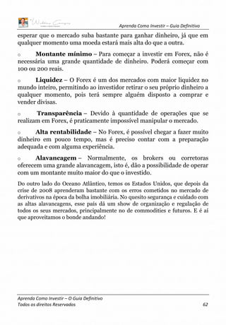 Aprenda Como Investir – Guia Definitivo
Aprenda Como Investir – O Guia Definitivo
Todos os direitos Reservados 62
esperar que o mercado suba bastante para ganhar dinheiro, já que em
qualquer momento uma moeda estará mais alta do que a outra.
o Montante mínimo – Para começar a investir em Forex, não é
necessária uma grande quantidade de dinheiro. Poderá começar com
100 ou 200 reais.
o Liquidez – O Forex é um dos mercados com maior liquidez no
mundo inteiro, permitindo ao investidor retirar o seu próprio dinheiro a
qualquer momento, pois terá sempre alguém disposto a comprar e
vender divisas.
o Transparência – Devido à quantidade de operações que se
realizam em Forex, é praticamente impossível manipular o mercado.
o Alta rentabilidade – No Forex, é possível chegar a fazer muito
dinheiro em pouco tempo, mas é preciso contar com a preparação
adequada e com alguma experiência.
o Alavancagem – Normalmente, os brokers ou corretoras
oferecem uma grande alavancagem, isto é, dão a possibilidade de operar
com um montante muito maior do que o investido.
Do outro lado do Oceano Atlântico, temos os Estados Unidos, que depois da
crise de 2008 aprenderam bastante com os erros cometidos no mercado de
derivativos na época da bolha imobiliária. No quesito segurança e cuidado com
as altas alavancagens, esse país dá um show de organização e regulação de
todos os seus mercados, principalmente no de commodities e futuros. E é aí
que aproveitamos o bonde andando!
 