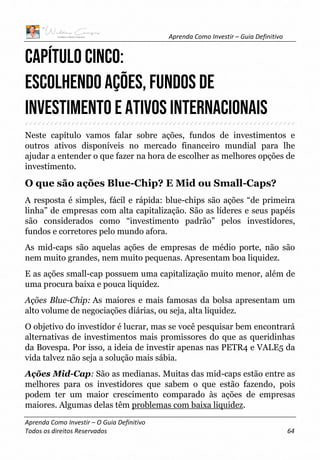 Aprenda Como Investir – Guia Definitivo
Aprenda Como Investir – O Guia Definitivo
Todos os direitos Reservados 64
CAPÍTULO CINCO:
ESCOLHENDO AÇÕES, FUNDOS DE
INVESTIMENTO E ATIVOS INTERNACIONAIS
Neste capítulo vamos falar sobre ações, fundos de investimentos e
outros ativos disponíveis no mercado financeiro mundial para lhe
ajudar a entender o que fazer na hora de escolher as melhores opções de
investimento.
O que são ações Blue-Chip? E Mid ou Small-Caps?
A resposta é simples, fácil e rápida: blue-chips são ações “de primeira
linha” de empresas com alta capitalização. São as líderes e seus papéis
são considerados como “investimento padrão” pelos investidores,
fundos e corretores pelo mundo afora.
As mid-caps são aquelas ações de empresas de médio porte, não são
nem muito grandes, nem muito pequenas. Apresentam boa liquidez.
E as ações small-cap possuem uma capitalização muito menor, além de
uma procura baixa e pouca liquidez.
Ações Blue-Chip: As maiores e mais famosas da bolsa apresentam um
alto volume de negociações diárias, ou seja, alta liquidez.
O objetivo do investidor é lucrar, mas se você pesquisar bem encontrará
alternativas de investimentos mais promissores do que as queridinhas
da Bovespa. Por isso, a ideia de investir apenas nas PETR4 e VALE5 da
vida talvez não seja a solução mais sábia.
Ações Mid-Cap: São as medianas. Muitas das mid-caps estão entre as
melhores para os investidores que sabem o que estão fazendo, pois
podem ter um maior crescimento comparado às ações de empresas
maiores. Algumas delas têm problemas com baixa liquidez.
 