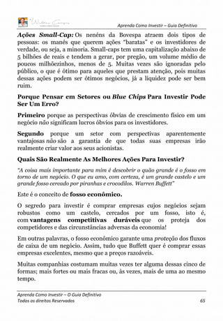 Aprenda Como Investir – Guia Definitivo
Aprenda Como Investir – O Guia Definitivo
Todos os direitos Reservados 65
Ações Small-Cap: Os nenéns da Bovespa atraem dois tipos de
pessoas: os manés que querem ações “baratas” e os investidores de
verdade, ou seja, a minoria. Small-caps tem uma capitalização abaixo de
5 bilhões de reais e tendem a gerar, por pregão, um volume médio de
poucos milhõezinhos, menos de 5. Muitas vezes são ignoradas pelo
público, o que é ótimo para aqueles que prestam atenção, pois muitas
dessas ações podem ser ótimos negócios, já a liquidez pode ser bem
ruim.
Porque Pensar em Setores ou Blue Chips Para Investir Pode
Ser Um Erro?
Primeiro porque as perspectivas óbvias de crescimento físico em um
negócio não significam lucros óbvios para os investidores.
Segundo porque um setor com perspectivas aparentemente
vantajosas não são a garantia de que todas suas empresas irão
realmente criar valor aos seus acionistas.
Quais São Realmente As Melhores Ações Para Investir?
“A coisa mais importante para mim é descobrir o quão grande é o fosso em
torno de um negócio. O que eu amo, com certeza, é um grande castelo e um
grande fosso cercado por piranhas e crocodilos. Warren Buffett”
Este é o conceito de fosso econômico.
O segredo para investir é comprar empresas cujos negócios sejam
robustos como um castelo, cercados por um fosso, isto é,
com vantagens competitivas duráveis que os proteja dos
competidores e das circunstâncias adversas da economia!
Em outras palavras, o fosso econômico garante uma proteção dos fluxos
de caixa de um negócio. Assim, tudo que Buffett quer é comprar essas
empresas excelentes, mesmo que a preços razoáveis.
Muitas companhias costumam muitas vezes ter alguma dessas cinco de
formas; mais fortes ou mais fracas ou, às vezes, mais de uma ao mesmo
tempo.
 