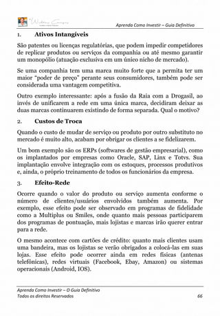 Aprenda Como Investir – Guia Definitivo
Aprenda Como Investir – O Guia Definitivo
Todos os direitos Reservados 66
1. Ativos Intangíveis
São patentes ou licenças regulatórias, que podem impedir competidores
de replicar produtos ou serviços da companhia ou até mesmo garantir
um monopólio (atuação exclusiva em um único nicho de mercado).
Se uma companhia tem uma marca muito forte que a permita ter um
maior “poder de preço” perante seus consumidores, também pode ser
considerada uma vantagem competitiva.
Outro exemplo interessante: após a fusão da Raia com a Drogasil, ao
invés de unificarem a rede em uma única marca, decidiram deixar as
duas marcas continuarem existindo de forma separada. Qual o motivo?
2. Custos de Troca
Quando o custo de mudar de serviço ou produto por outro substituto no
mercado é muito alto, acabam por obrigar os clientes a se fidelizarem.
Um bom exemplo são os ERPs (softwares de gestão empresarial), como
os implantados por empresas como Oracle, SAP, Linx e Totvs. Sua
implantação envolve integração com os estoques, processos produtivos
e, ainda, o próprio treinamento de todos os funcionários da empresa.
3. Efeito-Rede
Ocorre quando o valor do produto ou serviço aumenta conforme o
número de clientes/usuários envolvidos também aumenta. Por
exemplo, esse efeito pode ser observado em programas de fidelidade
como a Multiplus ou Smiles, onde quanto mais pessoas participarem
dos programas de pontuação, mais lojistas e marcas irão querer entrar
para a rede.
O mesmo acontece com cartões de crédito: quanto mais clientes usam
uma bandeira, mas os lojistas se verão obrigados a colocá-las em suas
lojas. Esse efeito pode ocorrer ainda em redes físicas (antenas
telefônicas), redes virtuais (Facebook, Ebay, Amazon) ou sistemas
operacionais (Android, IOS).
 