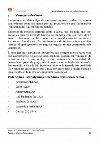 Aprenda Como Investir – Guia Definitivo
Aprenda Como Investir – O Guia Definitivo
Todos os direitos Reservados 67
4. Vantagens de Custo
Empresas com algum tipo de vantagem de custo podem bater seus
competidores cobrando menos por seus produtos sem que suas margens
(rentabilidade) fiquem comprometidas.
Empresas de recursos naturais como a Alcoa, por exemplo, que tem
acesso às maiores áreas de bauxita do mundo e com contratos de 20
anos. É interessante também notar isso em grandes lojas âncora, como a
Renner ou Americanas. Por atraírem grande tráfego e terem muitas
lojas em shopping centers, conseguem negociar termos contratuais mais
vantajosos.
É bom lembrar: vantagens produtivas são sempre menos vantajosas
que as vantagens ao consumidor. Embora possam ter vantagens de
custos, se não tiverem vantagens que permitam ter estabilidade de
demanda ou poder de preço, estarão sujeitas as oscilações da demanda.
Por exemplo, a Vale do Rio Doce tem minério de ferro de boa qualidade
(por causa de custos inferiores), mas por outro lado é muito sujeita à
uma cliente, a China (maior comprador do mundo).
Poderíamos listar algumas Blue Chips brasileiras, como:
• Petrobras (PETR4)
• Vale (VALE5)
• Ambev (ABEV3)
• Itaú Unibanco (ITUB4)
• Bradesco (BBDC4)
• Banco do Brasil (BBAS3)
• Gerdau (GGBR4)
 