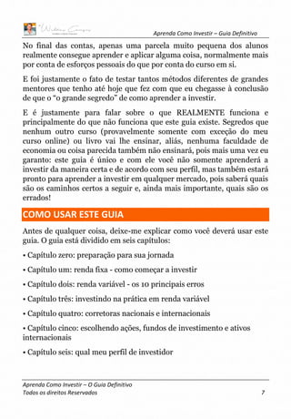 Aprenda Como Investir – Guia Definitivo
Aprenda Como Investir – O Guia Definitivo
Todos os direitos Reservados 7
No final das contas, apenas uma parcela muito pequena dos alunos
realmente consegue aprender e aplicar alguma coisa, normalmente mais
por conta de esforços pessoais do que por conta do curso em si.
E foi justamente o fato de testar tantos métodos diferentes de grandes
mentores que tenho até hoje que fez com que eu chegasse à conclusão
de que o “o grande segredo” de como aprender a investir.
E é justamente para falar sobre o que REALMENTE funciona e
principalmente do que não funciona que este guia existe. Segredos que
nenhum outro curso (provavelmente somente com exceção do meu
curso online) ou livro vai lhe ensinar, aliás, nenhuma faculdade de
economia ou coisa parecida também não ensinará, pois mais uma vez eu
garanto: este guia é único e com ele você não somente aprenderá a
investir da maneira certa e de acordo com seu perfil, mas também estará
pronto para aprender a investir em qualquer mercado, pois saberá quais
são os caminhos certos a seguir e, ainda mais importante, quais são os
errados!
COMO USAR ESTE GUIA
Antes de qualquer coisa, deixe-me explicar como você deverá usar este
guia. O guia está dividido em seis capítulos:
• Capítulo zero: preparação para sua jornada
• Capítulo um: renda fixa - como começar a investir
• Capítulo dois: renda variável - os 10 principais erros
• Capítulo três: investindo na prática em renda variável
• Capítulo quatro: corretoras nacionais e internacionais
• Capítulo cinco: escolhendo ações, fundos de investimento e ativos
internacionais
• Capítulo seis: qual meu perfil de investidor
 