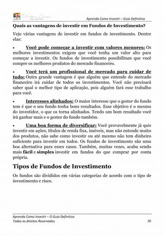 Aprenda Como Investir – Guia Definitivo
Aprenda Como Investir – O Guia Definitivo
Todos os direitos Reservados 70
Quais as vantagens de investir em Fundos de Investimento?
Vejo várias vantagens de investir em fundos de investimento. Dentre
elas:
• Você pode começar a investir com valores menores: Os
melhores investimentos exigem que você tenha um valor alto para
começar a investir. Os fundos de investimento possibilitam que você
compre os melhores produtos do mercado financeiro.
• Você terá um profissional de mercado para cuidar de
tudo: Outra grande vantagem é que alguém que entende do mercado
financeiro irá cuidar de todos os investimentos. Você não precisará
saber qual o melhor tipo de aplicação, pois alguém fará esse trabalho
para você.
• Interesses alinhados: O maior interesse que o gestor do fundo
tem é que o seu fundo tenha bons resultados. Esse objetivo é o mesmo
do investidor, o que os torna alinhados. Tendo um bom resultado você
irá ganhar mais e o gestor do fundo também.
• Uma boa forma de diversificar: Você provavelmente já quis
investir em ações, títulos de renda fixa, imóveis, mas não entende muito
dos produtos, não sabe como investir ou até mesmo não tem dinheiro
suficiente para investir em todos. Os fundos de investimento são uma
boa alternativa para esses casos. Também, muitas vezes, acaba sendo
mais fácil e simples investir em fundos do que comprar por conta
própria.
Tipos de Fundos de Investimento
Os fundos são divididos em várias categorias de acordo com o tipo de
investimento e risco.
 