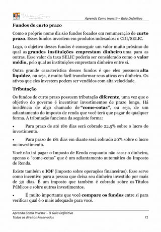 Aprenda Como Investir – Guia Definitivo
Aprenda Como Investir – O Guia Definitivo
Todos os direitos Reservados 71
Fundos de curto prazo
Como o próprio nome diz são fundos focados em remuneração de curto
prazo. Esses fundos investem em produtos indexados: o CDI/SELIC.
Logo, o objetivo desses fundos é conseguir um valor muito próximo do
qual as grandes instituições emprestam dinheiro uma para as
outras. Esse valor da taxa SELIC poderia ser considerado como o valor
médio, pelo qual as instituições emprestam dinheiro entre si.
Outra grande característica desses fundos é que eles possuem alta
liquidez, ou seja, é muito fácil transformar seus ativos em dinheiro. Os
ativos que eles investem podem ser vendidos com alta velocidade.
Tributação
Os fundos de curto prazo possuem tributação diferente, uma vez que o
objetivo do governo é incentivar investimentos de prazo longo. Há
incidência de algo chamado de “come-cotas”, ou seja, de um
adiantamento do imposto de renda que você terá que pagar de qualquer
forma. A tributação funciona da seguinte forma:
• Para prazo de até 180 dias será cobrado 22,5% sobre o lucro do
investimento.
• Para prazo de 181 dias em diante será cobrado 20% sobre o lucro
no investimento.
Você não irá pagar o Imposto de Renda enquanto não sacar o dinheiro,
apenas o “come-cotas” que é um adiantamento automático do Imposto
de Renda.
Existe também o IOF (imposto sobre operações financeiras). Esse serve
como incentivo para a pessoa que deixa seu dinheiro investido por mais
de 30 dias. É um imposto que também é cobrado sobre os Títulos
Públicos e sobre outros investimentos.
• É muito importante que você compare os fundos entre si para
verificar qual é o mais adequado para você.
 