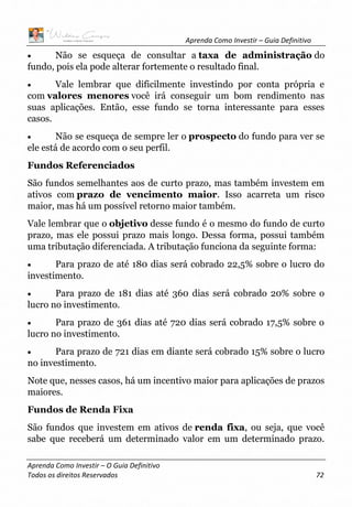 Aprenda Como Investir – Guia Definitivo
Aprenda Como Investir – O Guia Definitivo
Todos os direitos Reservados 72
• Não se esqueça de consultar a taxa de administração do
fundo, pois ela pode alterar fortemente o resultado final.
• Vale lembrar que dificilmente investindo por conta própria e
com valores menores você irá conseguir um bom rendimento nas
suas aplicações. Então, esse fundo se torna interessante para esses
casos.
• Não se esqueça de sempre ler o prospecto do fundo para ver se
ele está de acordo com o seu perfil.
Fundos Referenciados
São fundos semelhantes aos de curto prazo, mas também investem em
ativos com prazo de vencimento maior. Isso acarreta um risco
maior, mas há um possível retorno maior também.
Vale lembrar que o objetivo desse fundo é o mesmo do fundo de curto
prazo, mas ele possui prazo mais longo. Dessa forma, possui também
uma tributação diferenciada. A tributação funciona da seguinte forma:
• Para prazo de até 180 dias será cobrado 22,5% sobre o lucro do
investimento.
• Para prazo de 181 dias até 360 dias será cobrado 20% sobre o
lucro no investimento.
• Para prazo de 361 dias até 720 dias será cobrado 17,5% sobre o
lucro no investimento.
• Para prazo de 721 dias em diante será cobrado 15% sobre o lucro
no investimento.
Note que, nesses casos, há um incentivo maior para aplicações de prazos
maiores.
Fundos de Renda Fixa
São fundos que investem em ativos de renda fixa, ou seja, que você
sabe que receberá um determinado valor em um determinado prazo.
 